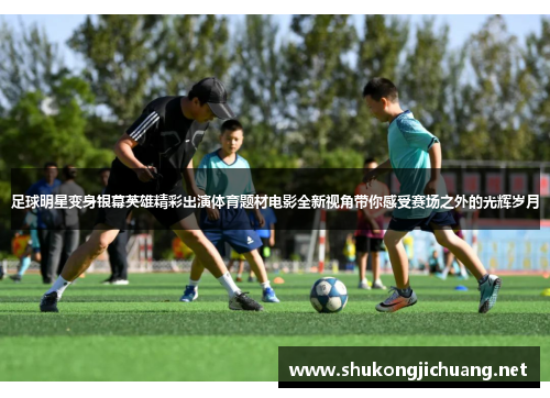 足球明星变身银幕英雄精彩出演体育题材电影全新视角带你感受赛场之外的光辉岁月