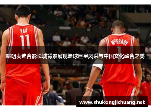 姚明麦迪合影长城背景展现篮球巨星风采与中国文化融合之美
