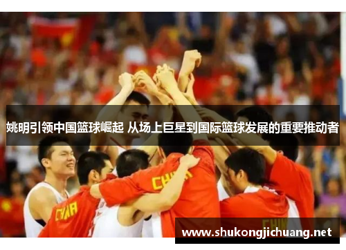 姚明引领中国篮球崛起 从场上巨星到国际篮球发展的重要推动者