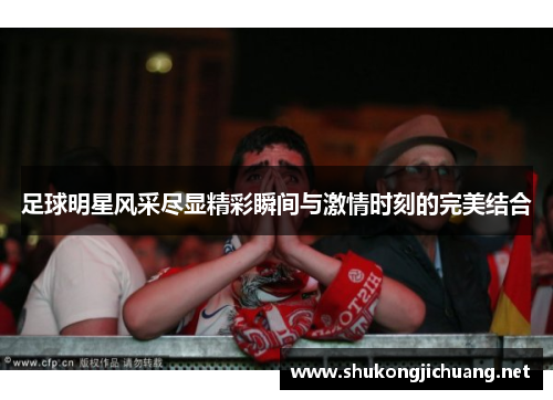 足球明星风采尽显精彩瞬间与激情时刻的完美结合