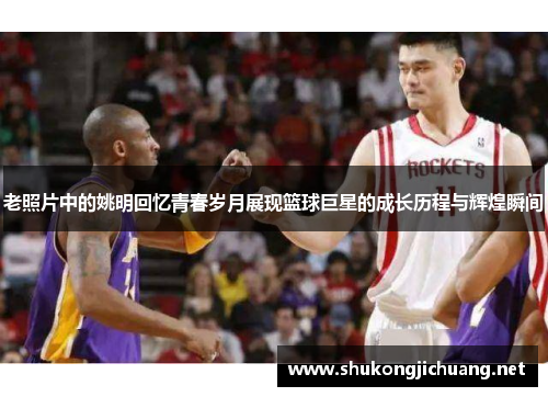 老照片中的姚明回忆青春岁月展现篮球巨星的成长历程与辉煌瞬间
