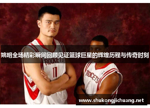 姚明全场精彩瞬间回顾见证篮球巨星的辉煌历程与传奇时刻