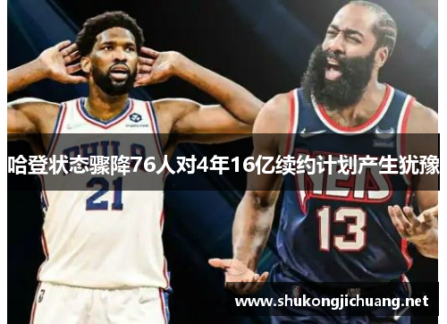 哈登状态骤降76人对4年16亿续约计划产生犹豫